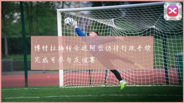 博特拉梅转会迈阿密仍待行政手续完成可参与友谊赛