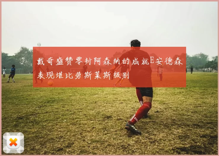 戴奇盛赞零封阿森纳的成就E安德森表现堪比劳斯莱斯级别