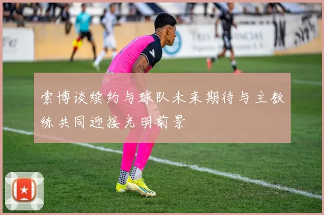 索博谈续约与球队未来期待与主教练共同迎接光明前景