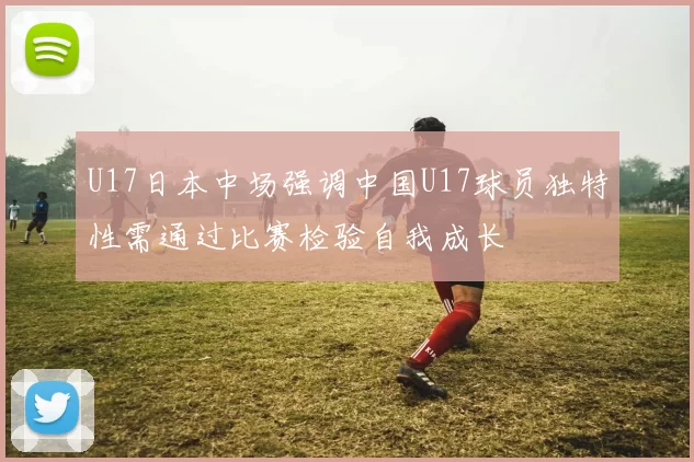 U17日本中场强调中国U17球员独特性需通过比赛检验自我成长