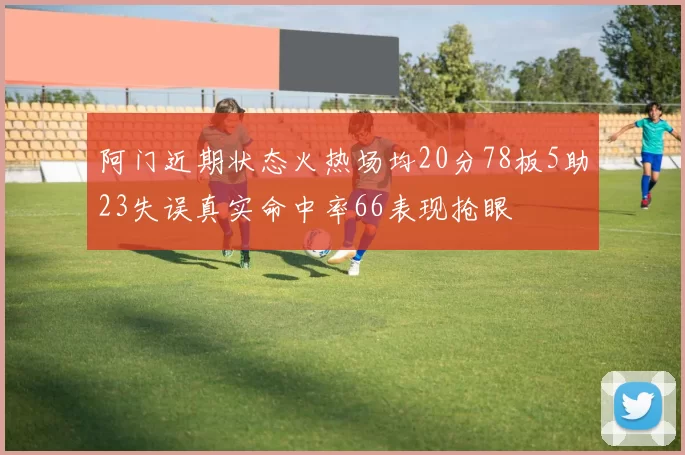 阿门近期状态火热场均20分78板5助23失误真实命中率66表现抢眼