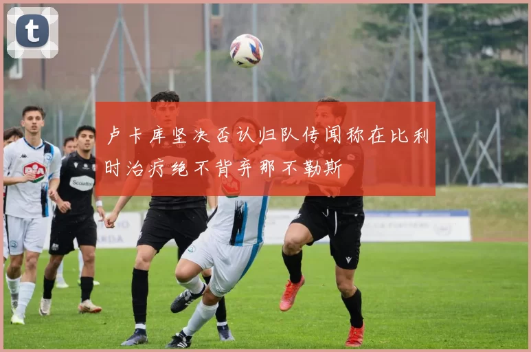 卢卡库坚决否认归队传闻称在比利时治疗绝不背弃那不勒斯