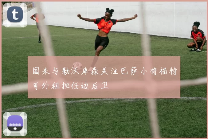 国米与勒沃库森关注巴萨小将福特可外租担任边后卫