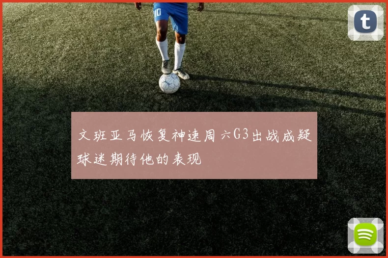 文班亚马恢复神速周六G3出战成疑球迷期待他的表现