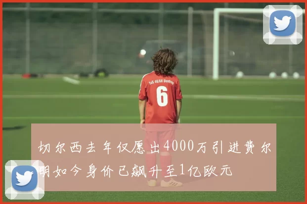 切尔西去年仅愿出4000万引进费尔明如今身价已飙升至1亿欧元
