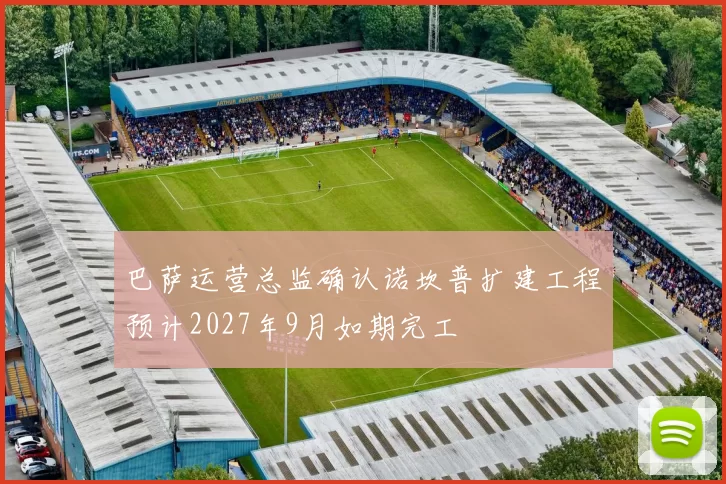 巴萨运营总监确认诺坎普扩建工程预计2027年9月如期完工