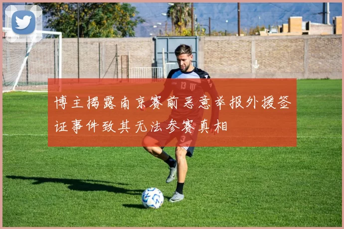 博主揭露南京赛前恶意举报外援签证事件致其无法参赛真相
