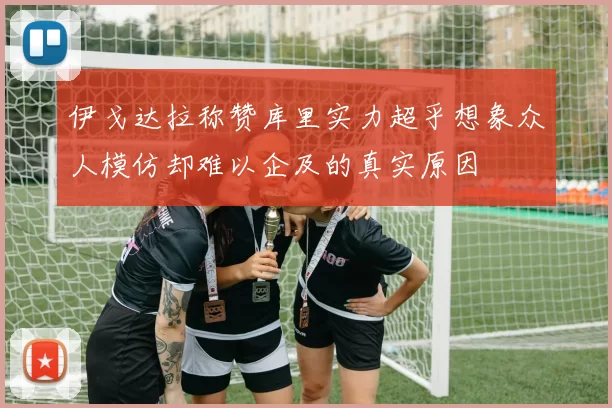 伊戈达拉称赞库里实力超乎想象众人模仿却难以企及的真实原因