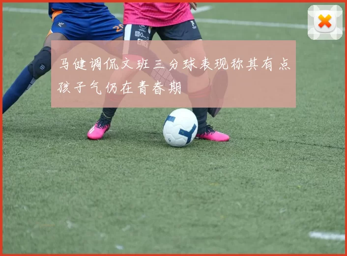 马健调侃文班三分球表现称其有点孩子气仍在青春期