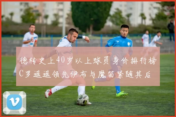 德转史上40岁以上球员身价排行榜C罗遥遥领先伊布与魔笛紧随其后