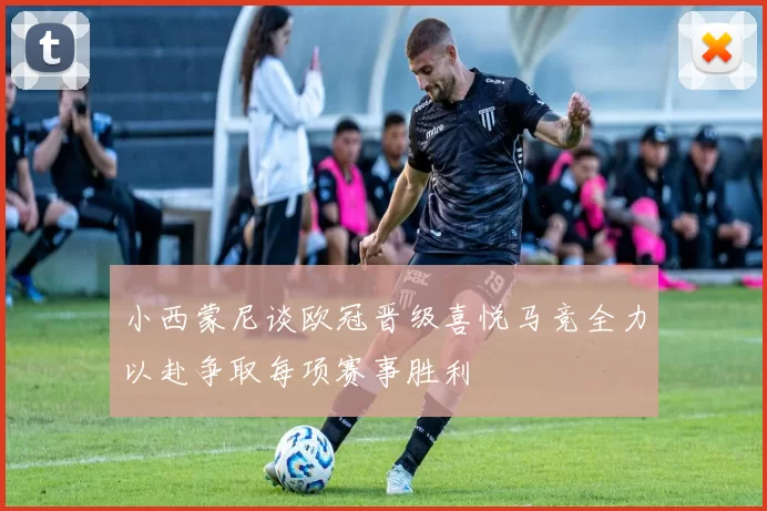 小西蒙尼谈欧冠晋级喜悦马竞全力以赴争取每项赛事胜利
