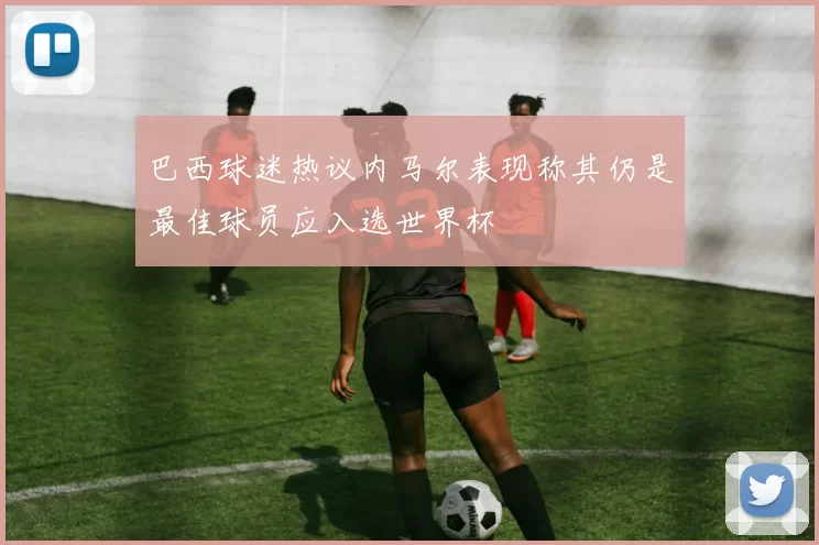 巴西球迷热议内马尔表现称其仍是最佳球员应入选世界杯
