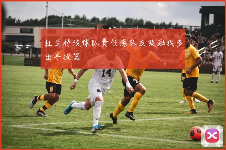 杜兰特谈球队责任感队友鼓励我多出手投篮