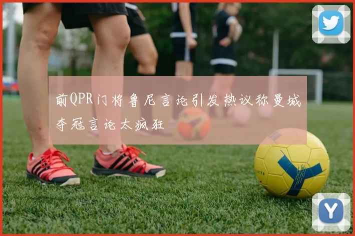 前QPR门将鲁尼言论引发热议称曼城夺冠言论太疯狂