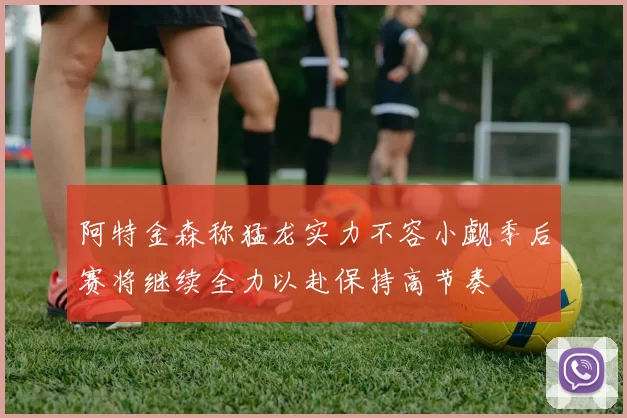 阿特金森称猛龙实力不容小觑季后赛将继续全力以赴保持高节奏