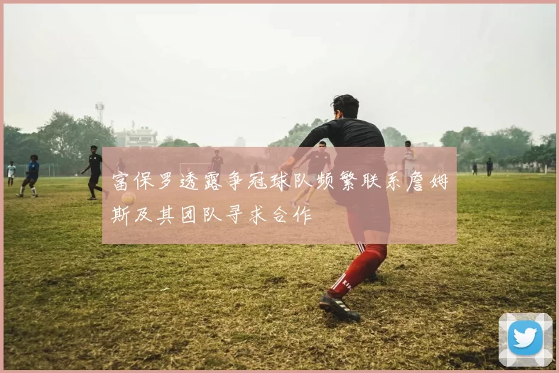 富保罗透露争冠球队频繁联系詹姆斯及其团队寻求合作
